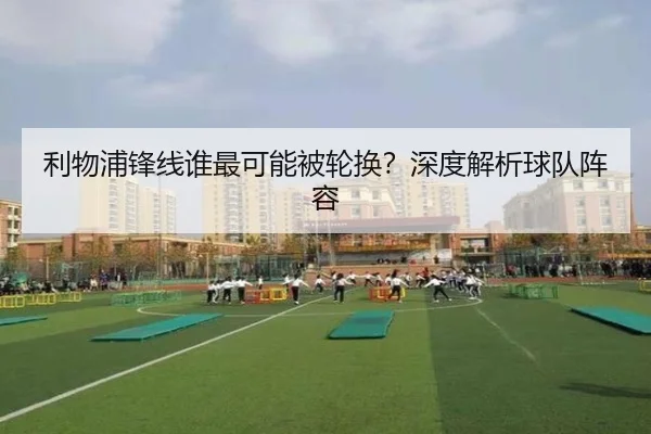 利物浦锋线谁最可能被轮换？深度解析球队阵容